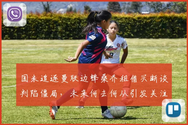 国米追逐曼联边锋桑乔租借买断谈判陷僵局，未来何去何从引发关注