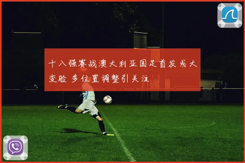 十八强赛战澳大利亚国足首发或大变脸 多位置调整引关注