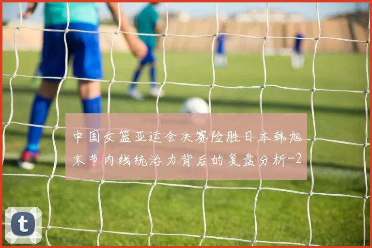 中国女篮亚运会决赛险胜日本韩旭末节内线统治力背后的复盘分析