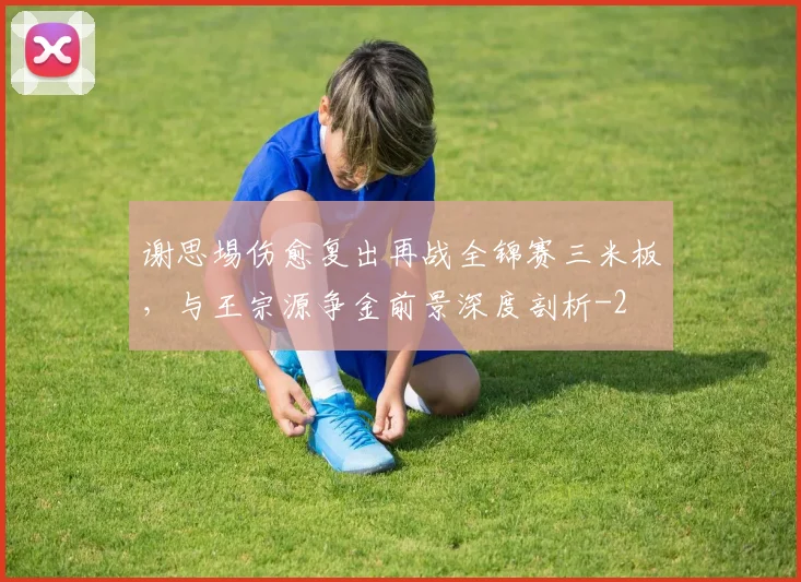 谢思埸伤愈复出再战全锦赛三米板，与王宗源争金前景深度剖析