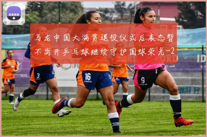 马龙中国大满贯退役仪式后表态暂不离开乒乓球继续守护国球荣光
