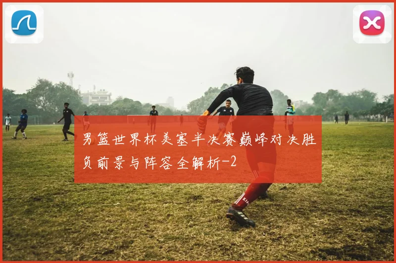 男篮世界杯美塞半决赛巅峰对决胜负前景与阵容全解析