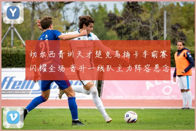切尔西青训天才楚克乌梅卡季前赛闪耀全场 晋升一线队主力阵容悬念终结