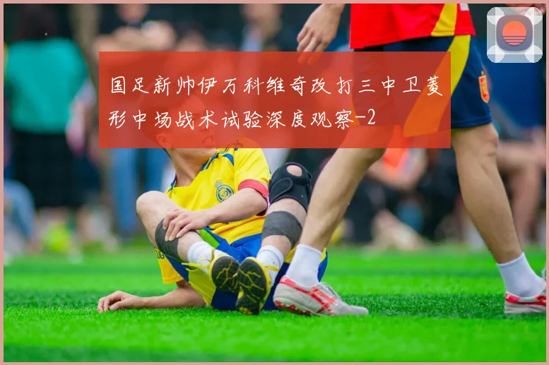 国足新帅伊万科维奇改打三中卫菱形中场战术试验深度观察