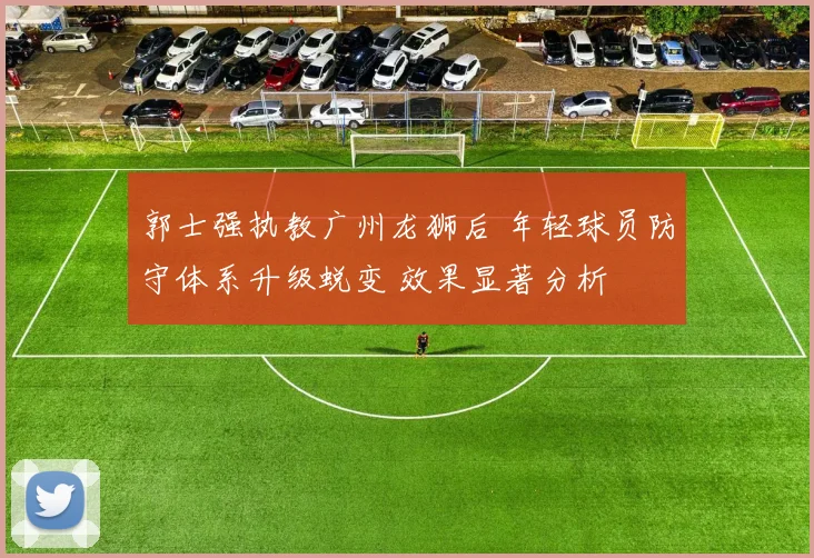 郭士强执教广州龙狮后 年轻球员防守体系升级蜕变 效果显著分析