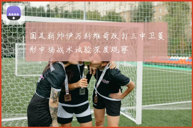 国足新帅伊万科维奇改打三中卫菱形中场战术试验深度观察