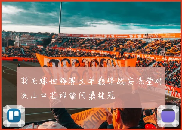 羽毛球世锦赛女单巅峰战安洗莹对决山口茜谁能问鼎桂冠