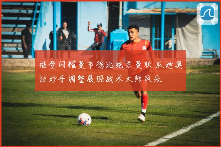 福登闪耀曼市德比绝杀曼联 瓜迪奥拉妙手调整展现战术大师风采