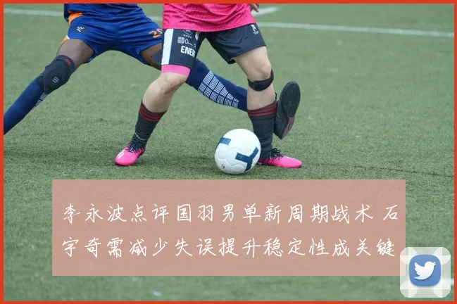 李永波点评国羽男单新周期战术 石宇奇需减少失误提升稳定性成关键