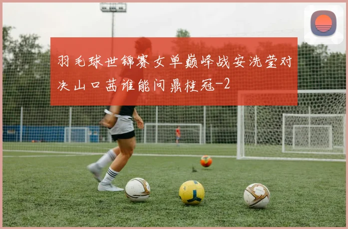 羽毛球世锦赛女单巅峰战安洗莹对决山口茜谁能问鼎桂冠