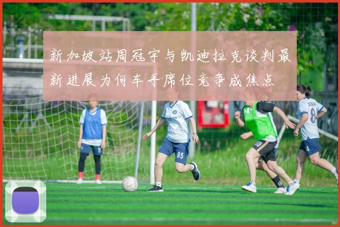 新加坡站周冠宇与凯迪拉克谈判最新进展为何车手席位竞争成焦点
