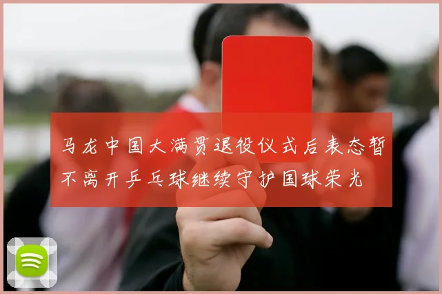 马龙中国大满贯退役仪式后表态暂不离开乒乓球继续守护国球荣光