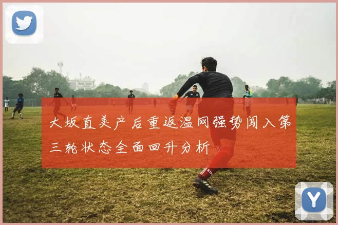 大坂直美产后重返温网强势闯入第三轮状态全面回升分析