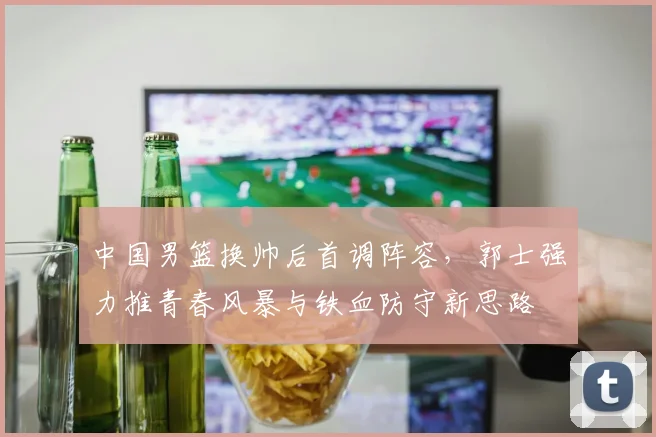 中国男篮换帅后首调阵容，郭士强力推青春风暴与铁血防守新思路