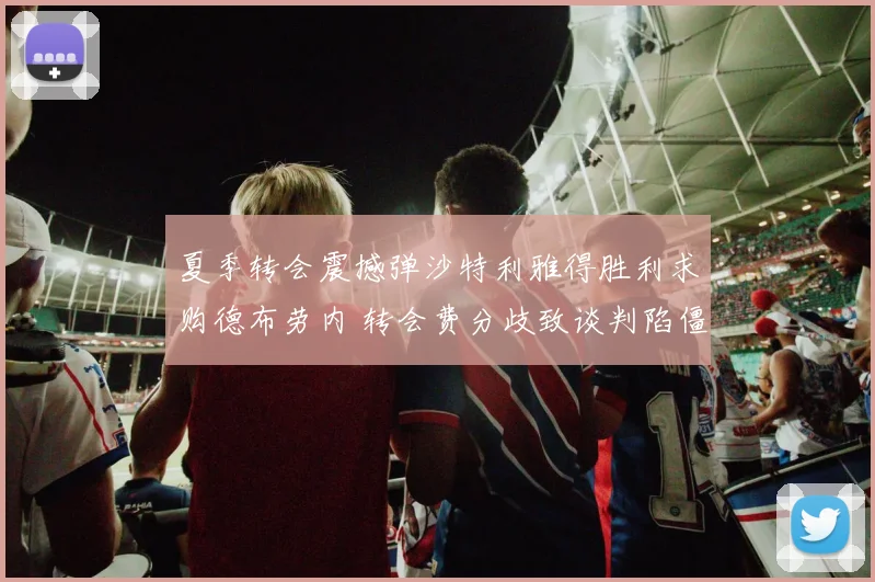 夏季转会震撼弹沙特利雅得胜利求购德布劳内 转会费分歧致谈判陷僵局