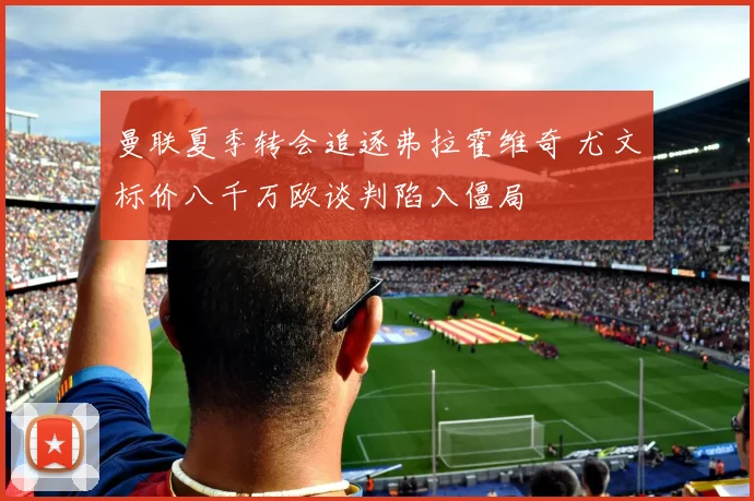 曼联夏季转会追逐弗拉霍维奇 尤文标价八千万欧谈判陷入僵局