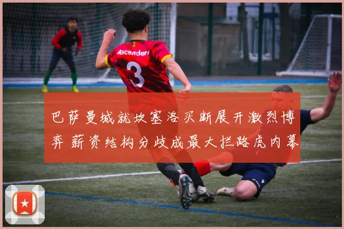 巴萨曼城就坎塞洛买断展开激烈博弈 薪资结构分歧成最大拦路虎内幕深度揭秘