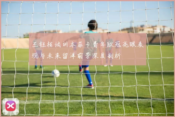 王钰栋试训本菲卡青年欧冠亮眼表现与未来留洋前景深度剖析