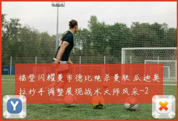 福登闪耀曼市德比绝杀曼联 瓜迪奥拉妙手调整展现战术大师风采