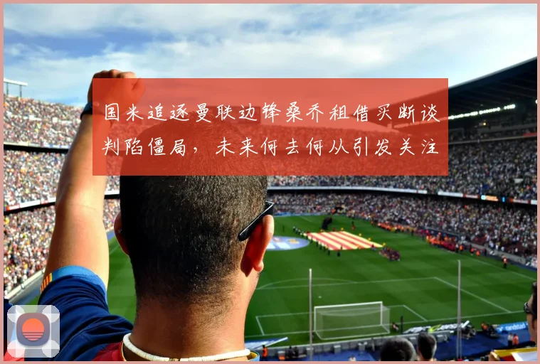 国米追逐曼联边锋桑乔租借买断谈判陷僵局，未来何去何从引发关注