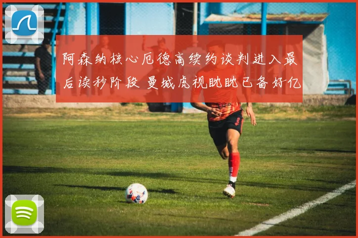 阿森纳核心厄德高续约谈判进入最后读秒阶段 曼城虎视眈眈已备好亿元报价