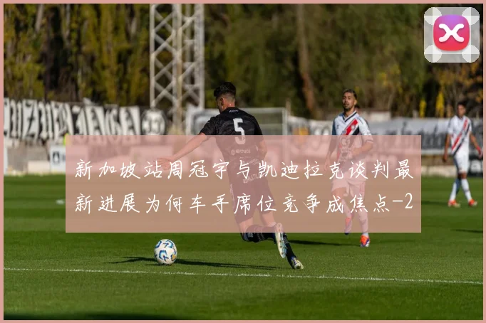新加坡站周冠宇与凯迪拉克谈判最新进展为何车手席位竞争成焦点