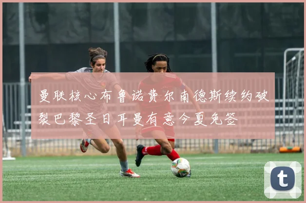 曼联核心布鲁诺费尔南德斯续约破裂巴黎圣日耳曼有意今夏免签