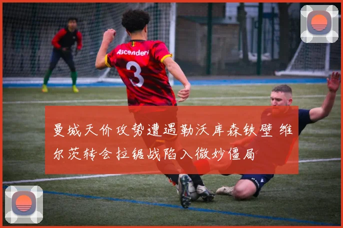 曼城天价攻势遭遇勒沃库森铁壁 维尔茨转会拉锯战陷入微妙僵局