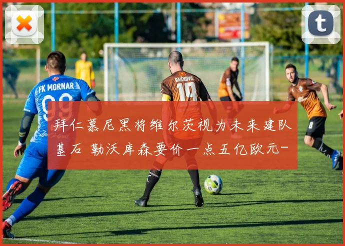 拜仁慕尼黑将维尔茨视为未来建队基石 勒沃库森要价一点五亿欧元