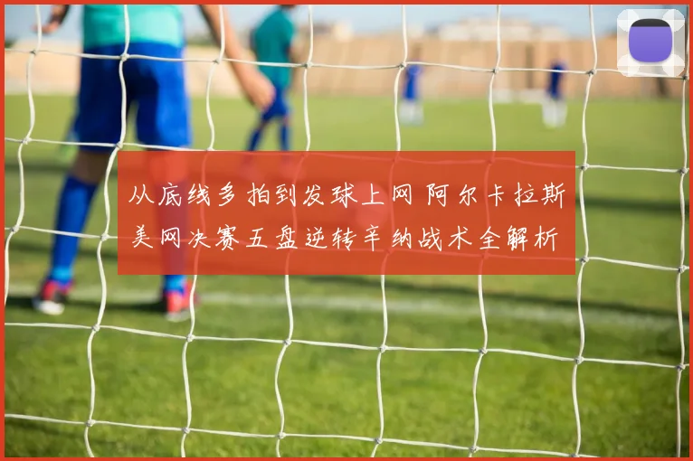 从底线多拍到发球上网 阿尔卡拉斯美网决赛五盘逆转辛纳战术全解析