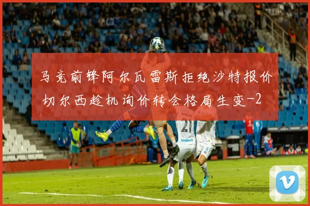 马竞前锋阿尔瓦雷斯拒绝沙特报价 切尔西趁机询价转会格局生变