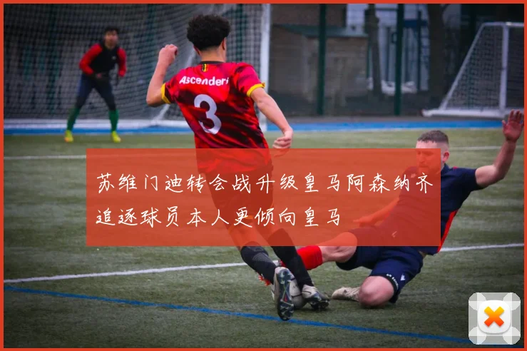 苏维门迪转会战升级皇马阿森纳齐追逐球员本人更倾向皇马
