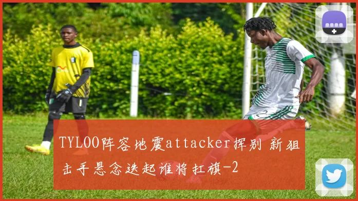 TYLOO阵容地震attacker挥别 新狙击手悬念迭起谁将扛旗