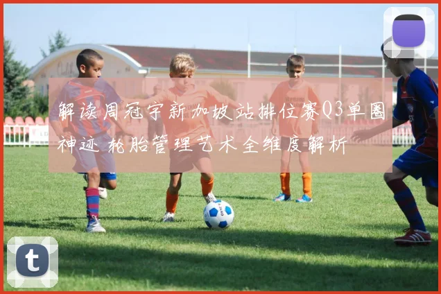 解读周冠宇新加坡站排位赛Q3单圈神迹 轮胎管理艺术全维度解析