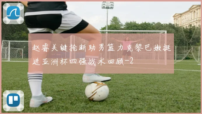赵睿关键抢断助男篮力克黎巴嫩挺进亚洲杯四强战术回顾