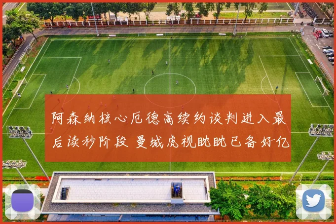 阿森纳核心厄德高续约谈判进入最后读秒阶段 曼城虎视眈眈已备好亿元报价