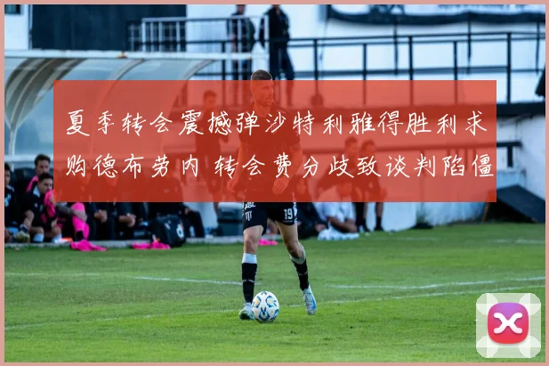夏季转会震撼弹沙特利雅得胜利求购德布劳内 转会费分歧致谈判陷僵局