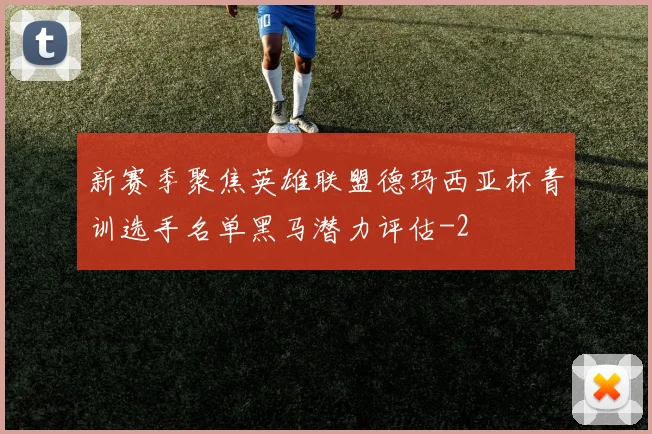 新赛季聚焦英雄联盟德玛西亚杯青训选手名单黑马潜力评估