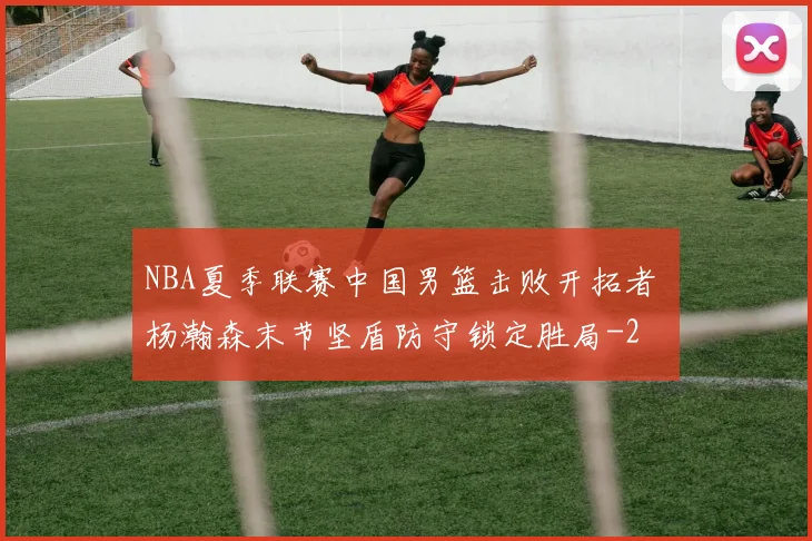 NBA夏季联赛中国男篮击败开拓者 杨瀚森末节坚盾防守锁定胜局