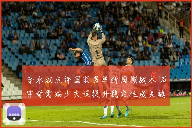 李永波点评国羽男单新周期战术 石宇奇需减少失误提升稳定性成关键
