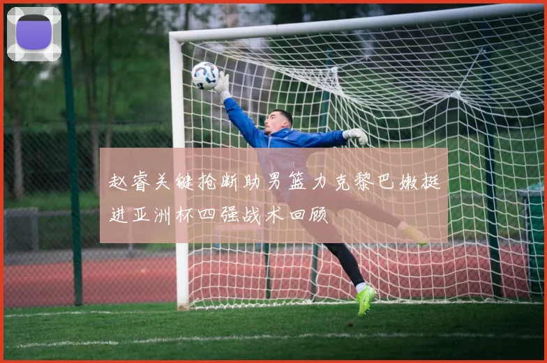 赵睿关键抢断助男篮力克黎巴嫩挺进亚洲杯四强战术回顾