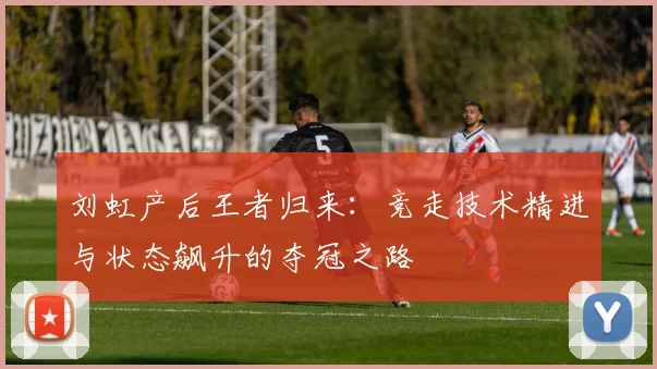 刘虹产后王者归来：竞走技术精进与状态飙升的夺冠之路