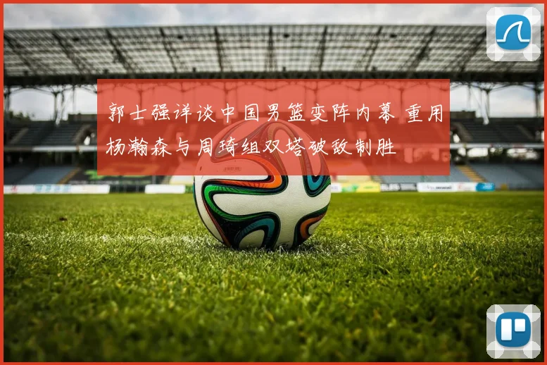 郭士强详谈中国男篮变阵内幕 重用杨瀚森与周琦组双塔破敌制胜