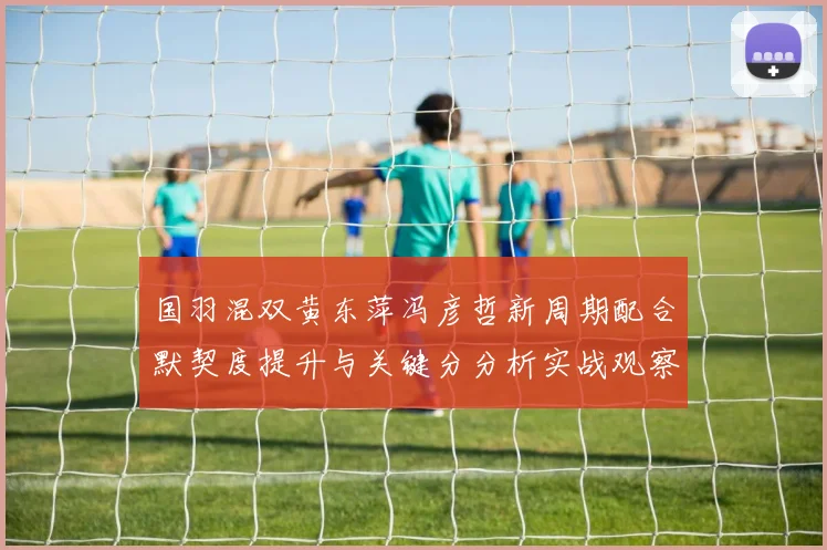 国羽混双黄东萍冯彦哲新周期配合默契度提升与关键分分析实战观察