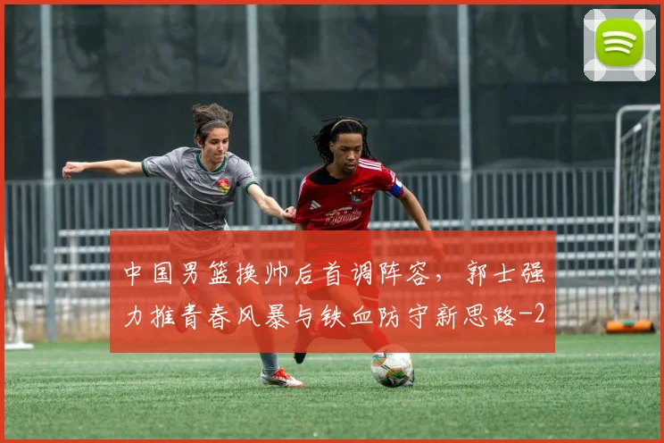 中国男篮换帅后首调阵容，郭士强力推青春风暴与铁血防守新思路