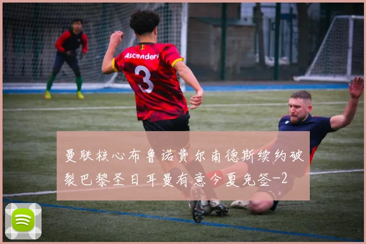 曼联核心布鲁诺费尔南德斯续约破裂巴黎圣日耳曼有意今夏免签