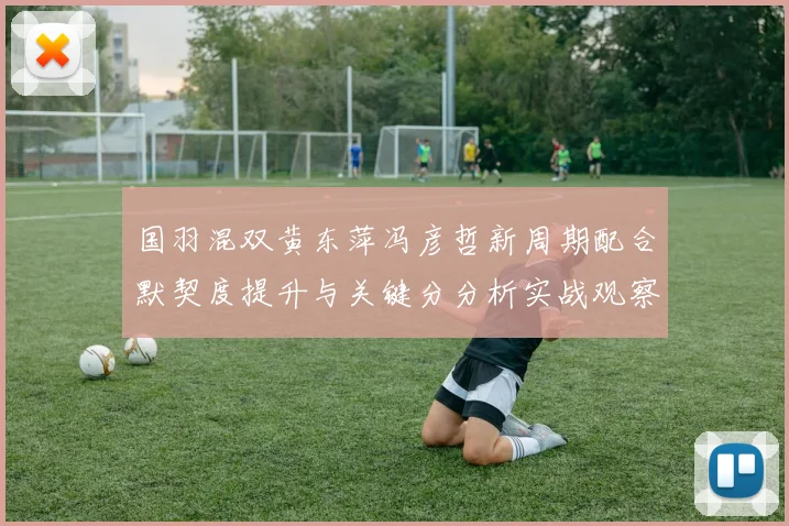 国羽混双黄东萍冯彦哲新周期配合默契度提升与关键分分析实战观察