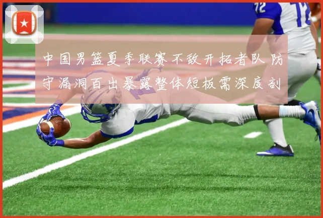 中国男篮夏季联赛不敌开拓者队 防守漏洞百出暴露整体短板需深度剖析