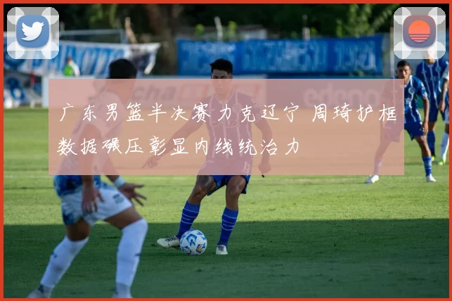 广东男篮半决赛力克辽宁 周琦护框数据碾压彰显内线统治力