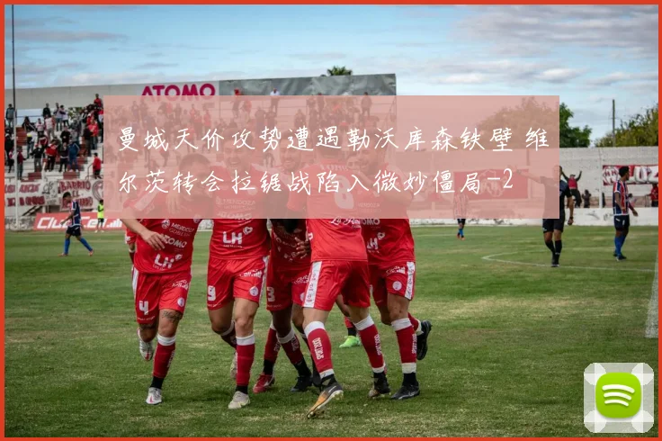 曼城天价攻势遭遇勒沃库森铁壁 维尔茨转会拉锯战陷入微妙僵局